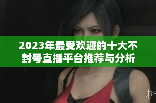 2023年最受欢迎的十大不封号直播平台推荐与分析