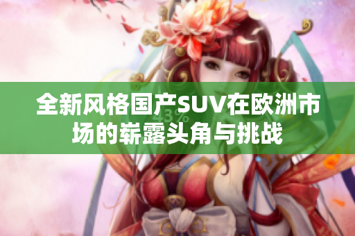 全新风格国产SUV在欧洲市场的崭露头角与挑战