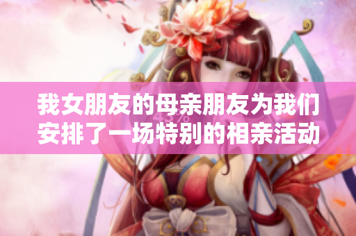 我女朋友的母亲朋友为我们安排了一场特别的相亲活动
