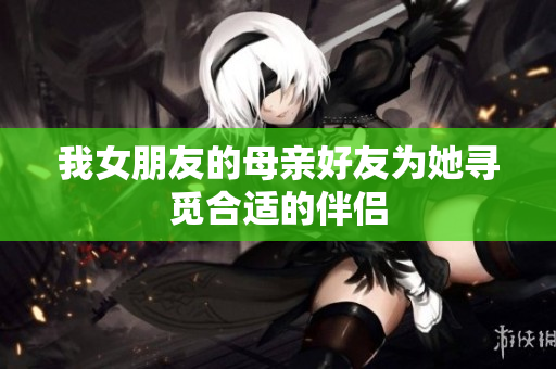 我女朋友的母亲好友为她寻觅合适的伴侣