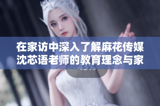 在家访中深入了解麻花传媒沈芯语老师的教育理念与家庭生活