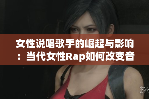 女性说唱歌手的崛起与影响：当代女性Rap如何改变音乐界