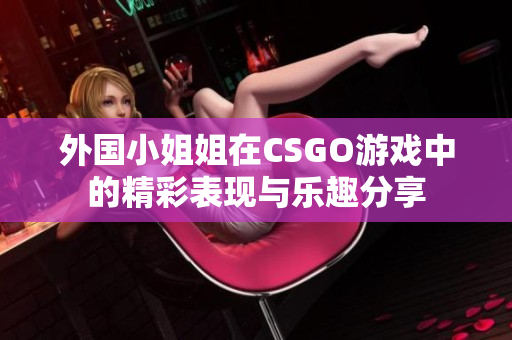 外国小姐姐在CSGO游戏中的精彩表现与乐趣分享