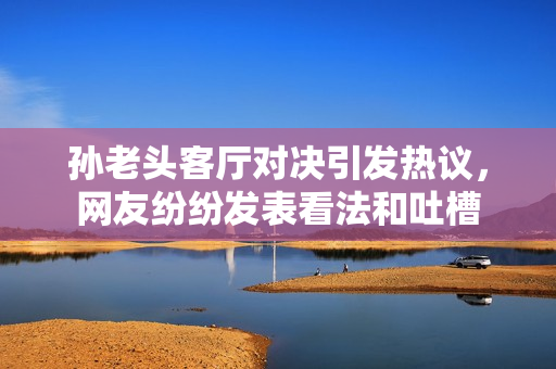 孙老头客厅对决引发热议，网友纷纷发表看法和吐槽