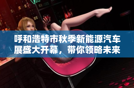 呼和浩特市秋季新能源汽车展盛大开幕，带你领略未来出行新风尚