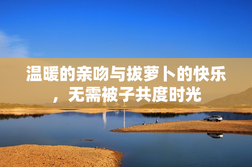 温暖的亲吻与拔萝卜的快乐，无需被子共度时光