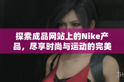 探索成品网站上的Nike产品，尽享时尚与运动的完美结合