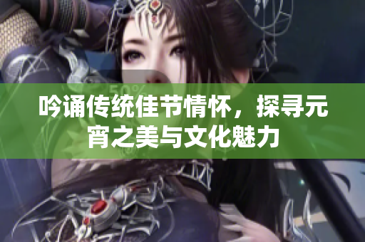 吟诵传统佳节情怀，探寻元宵之美与文化魅力