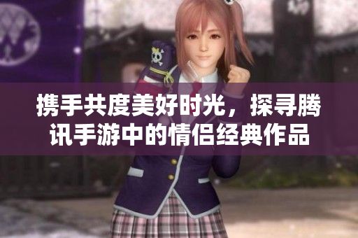 携手共度美好时光，探寻腾讯手游中的情侣经典作品