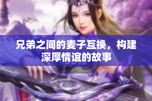 兄弟之间的麦子互换，构建深厚情谊的故事