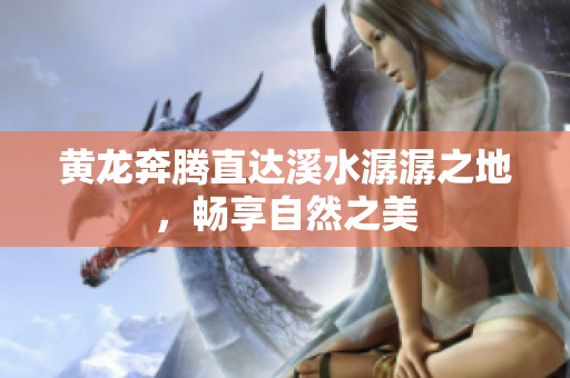 黄龙奔腾直达溪水潺潺之地，畅享自然之美