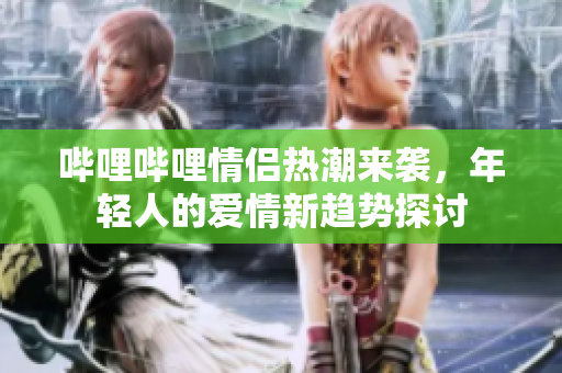 哔哩哔哩情侣热潮来袭，年轻人的爱情新趋势探讨