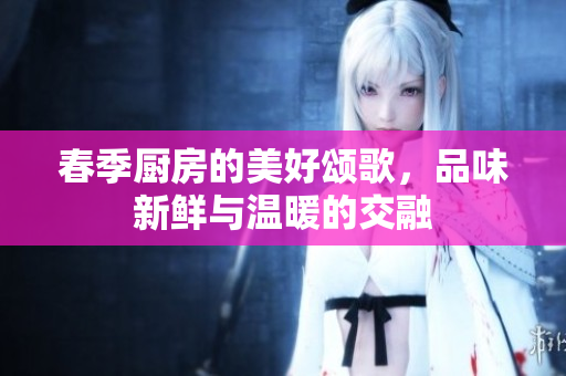 春季厨房的美好颂歌，品味新鲜与温暖的交融