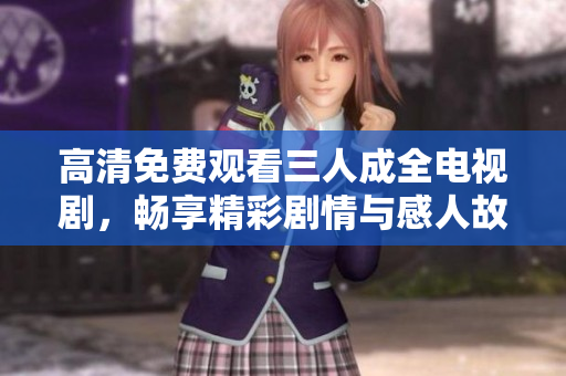 高清免费观看三人成全电视剧，畅享精彩剧情与感人故事