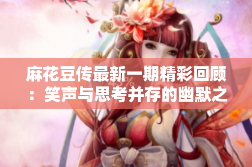 麻花豆传最新一期精彩回顾：笑声与思考并存的幽默之旅