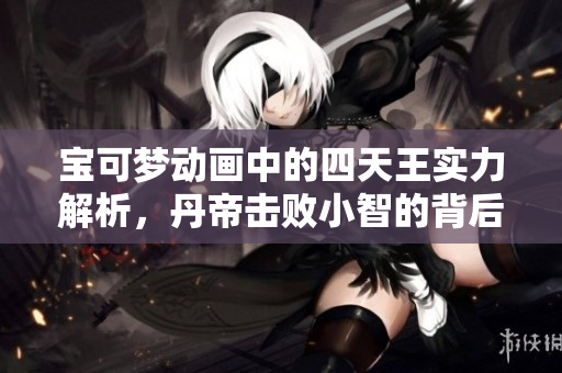 宝可梦动画中的四天王实力解析，丹帝击败小智的背后故事