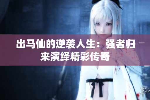 出马仙的逆袭人生：强者归来演绎精彩传奇