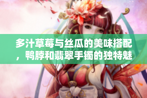 多汁草莓与丝瓜的美味搭配，鸭脖和翡翠手镯的独特魅力