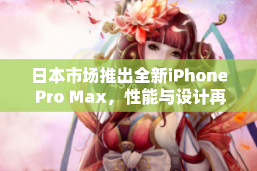 日本市场推出全新iPhone Pro Max，性能与设计再升级