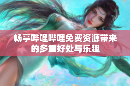 畅享哔哩哔哩免费资源带来的多重好处与乐趣
