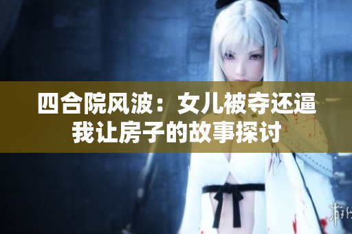 四合院风波：女儿被夺还逼我让房子的故事探讨