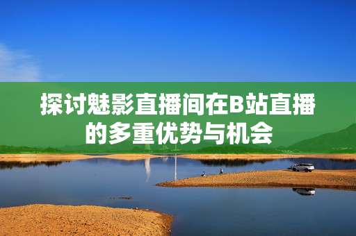 探讨魅影直播间在B站直播的多重优势与机会