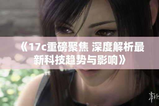 《17c重磅聚焦 深度解析最新科技趋势与影响》