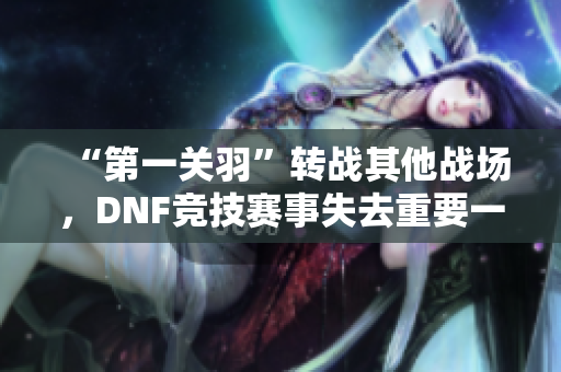 “第一关羽”转战其他战场，DNF竞技赛事失去重要一员