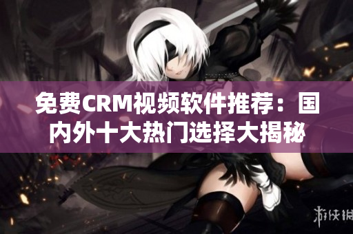 免费CRM视频软件推荐：国内外十大热门选择大揭秘