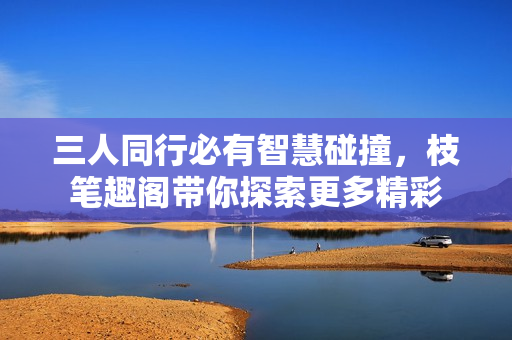 三人同行必有智慧碰撞，枝笔趣阁带你探索更多精彩