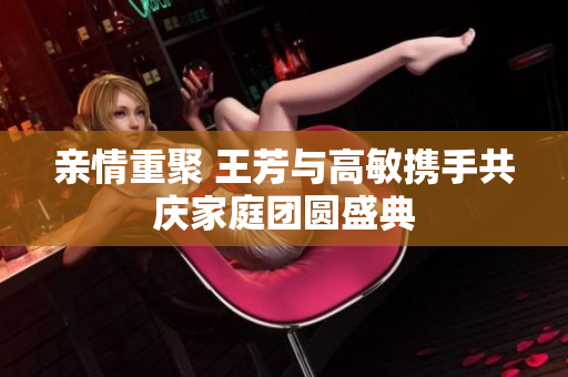 亲情重聚 王芳与高敏携手共庆家庭团圆盛典