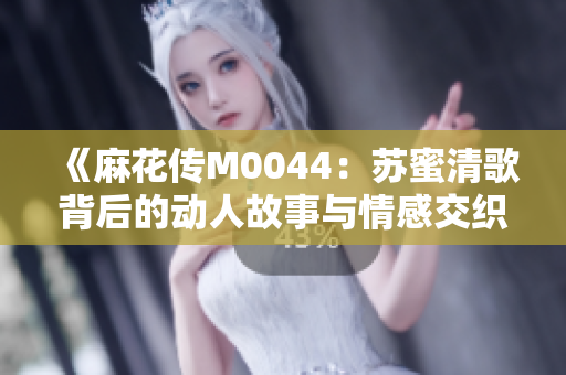 《麻花传M0044：苏蜜清歌背后的动人故事与情感交织》