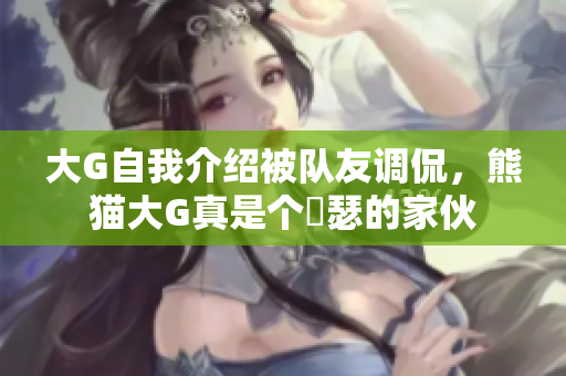 大G自我介绍被队友调侃，熊猫大G真是个嘚瑟的家伙