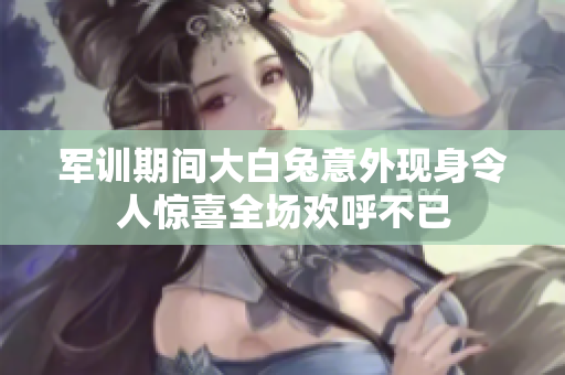 军训期间大白兔意外现身令人惊喜全场欢呼不已