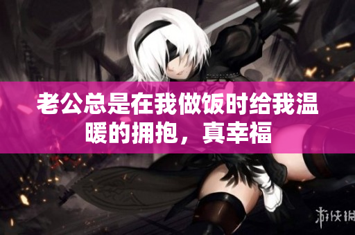 老公总是在我做饭时给我温暖的拥抱，真幸福
