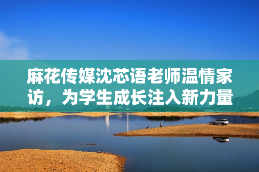 麻花传媒沈芯语老师温情家访，为学生成长注入新力量