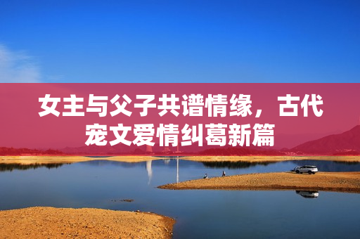 女主与父子共谱情缘，古代宠文爱情纠葛新篇