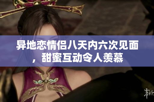 异地恋情侣八天内六次见面，甜蜜互动令人羡慕