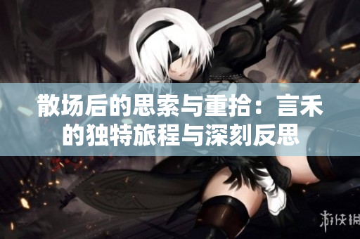 散场后的思索与重拾：言禾的独特旅程与深刻反思
