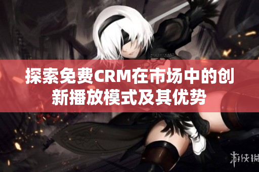 探索免费CRM在市场中的创新播放模式及其优势
