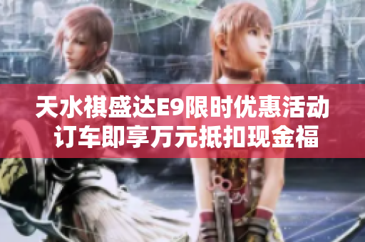 天水祺盛达E9限时优惠活动 订车即享万元抵扣现金福利