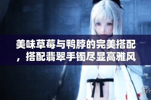 美味草莓与鸭脖的完美搭配，搭配翡翠手镯尽显高雅风情