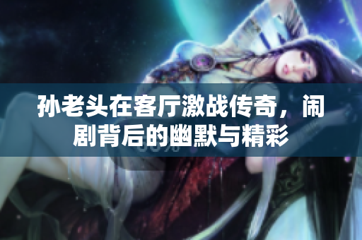 孙老头在客厅激战传奇，闹剧背后的幽默与精彩