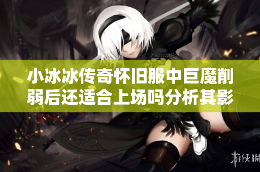 小冰冰传奇怀旧服中巨魔削弱后还适合上场吗分析其影响与价值