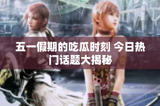 五一假期的吃瓜时刻 今日热门话题大揭秘