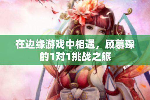 在边缘游戏中相遇，顾慕琛的1对1挑战之旅