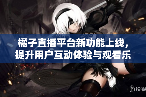 橘子直播平台新功能上线，提升用户互动体验与观看乐趣