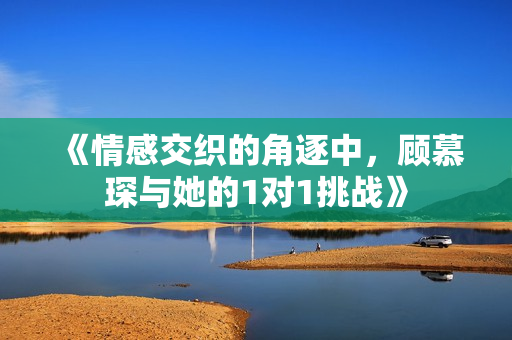 《情感交织的角逐中，顾慕琛与她的1对1挑战》