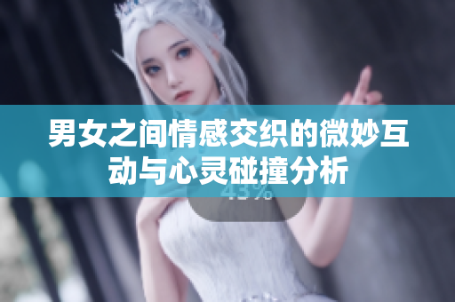 男女之间情感交织的微妙互动与心灵碰撞分析
