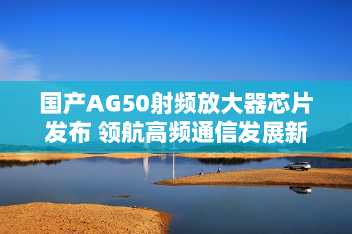 国产AG50射频放大器芯片发布 领航高频通信发展新趋势
